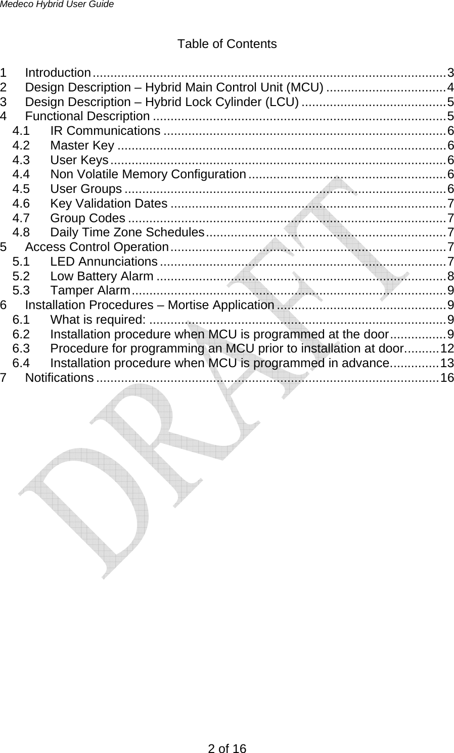 Medeco Hybrid User Guide 2 of 16 Table of Contents  1 Introduction....................................................................................................3 2  Design Description – Hybrid Main Control Unit (MCU) ..................................4 3  Design Description – Hybrid Lock Cylinder (LCU) .........................................5 4 Functional Description ...................................................................................5 4.1 IR Communications ................................................................................6 4.2 Master Key .............................................................................................6 4.3 User Keys...............................................................................................6 4.4  Non Volatile Memory Configuration ........................................................6 4.5 User Groups ...........................................................................................6 4.6 Key Validation Dates ..............................................................................7 4.7 Group Codes ..........................................................................................7 4.8 Daily Time Zone Schedules....................................................................7 5 Access Control Operation..............................................................................7 5.1 LED Annunciations .................................................................................7 5.2 Low Battery Alarm ..................................................................................8 5.3 Tamper Alarm.........................................................................................9 6 Installation Procedures – Mortise Application ................................................9 6.1 What is required: ....................................................................................9 6.2  Installation procedure when MCU is programmed at the door................9 6.3  Procedure for programming an MCU prior to installation at door..........12 6.4  Installation procedure when MCU is programmed in advance..............13 7 Notifications .................................................................................................16                      