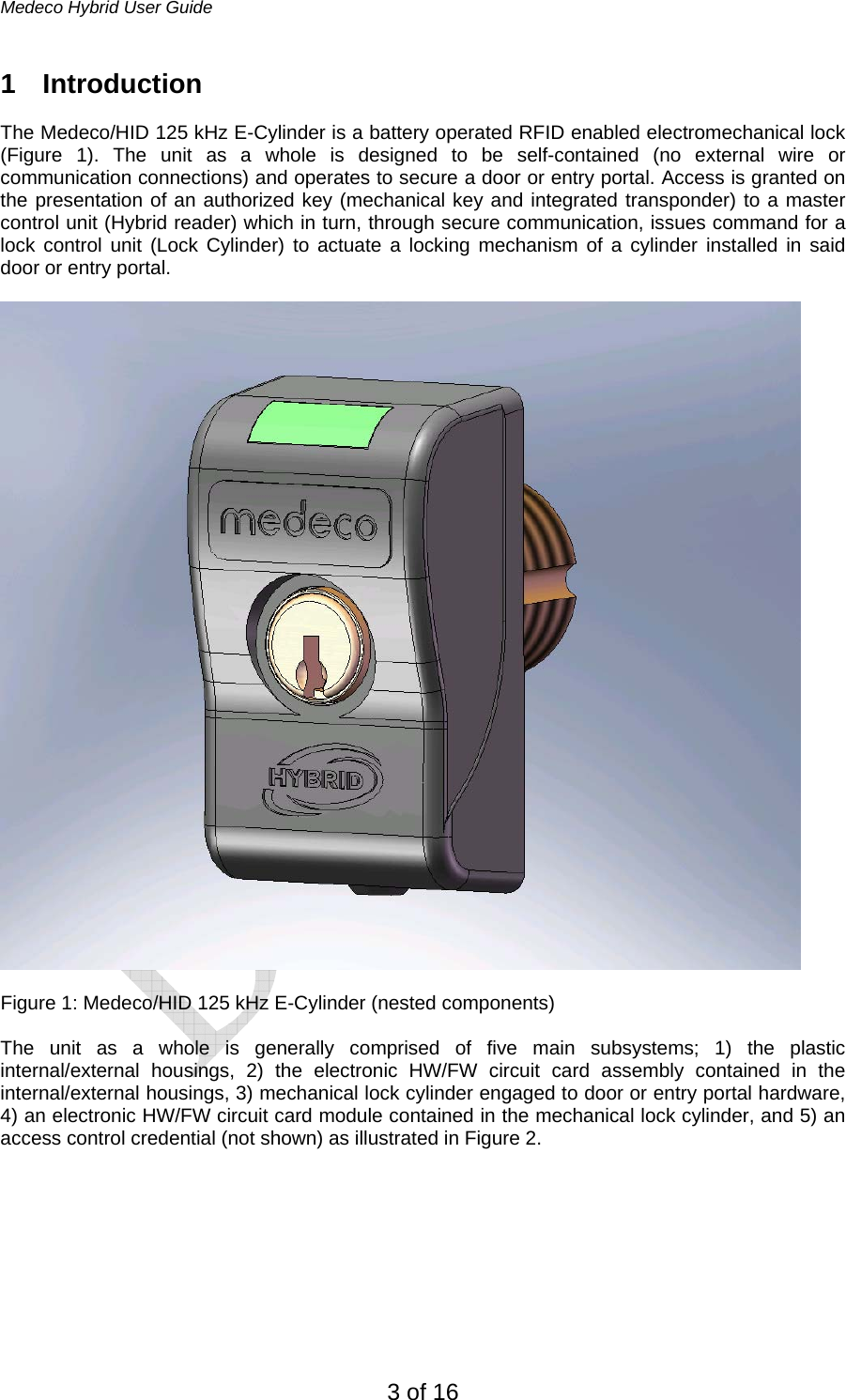 Medeco Hybrid User Guide 3 of 16 1 Introduction  The Medeco/HID 125 kHz E-Cylinder is a battery operated RFID enabled electromechanical lock (Figure 1). The unit as a whole is designed to be self-contained (no external wire or communication connections) and operates to secure a door or entry portal. Access is granted on the presentation of an authorized key (mechanical key and integrated transponder) to a master control unit (Hybrid reader) which in turn, through secure communication, issues command for a lock control unit (Lock Cylinder) to actuate a locking mechanism of a cylinder installed in said door or entry portal.     Figure 1: Medeco/HID 125 kHz E-Cylinder (nested components)  The unit as a whole is generally comprised of five main subsystems; 1) the plastic internal/external housings, 2) the electronic HW/FW circuit card assembly contained in the internal/external housings, 3) mechanical lock cylinder engaged to door or entry portal hardware, 4) an electronic HW/FW circuit card module contained in the mechanical lock cylinder, and 5) an access control credential (not shown) as illustrated in Figure 2.        