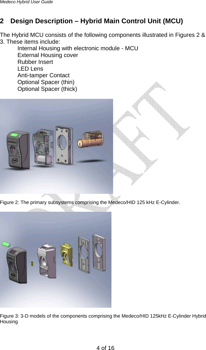 Medeco Hybrid User Guide 4 of 16 2  Design Description – Hybrid Main Control Unit (MCU)  The Hybrid MCU consists of the following components illustrated in Figures 2 &amp; 3. These items include: Internal Housing with electronic module - MCU External Housing cover Rubber Insert LED Lens Anti-tamper Contact  Optional Spacer (thin) Optional Spacer (thick)    Figure 2: The primary subsystems comprising the Medeco/HID 125 kHz E-Cylinder.    Figure 3: 3-D models of the components comprising the Medeco/HID 125kHz E-Cylinder Hybrid Housing  