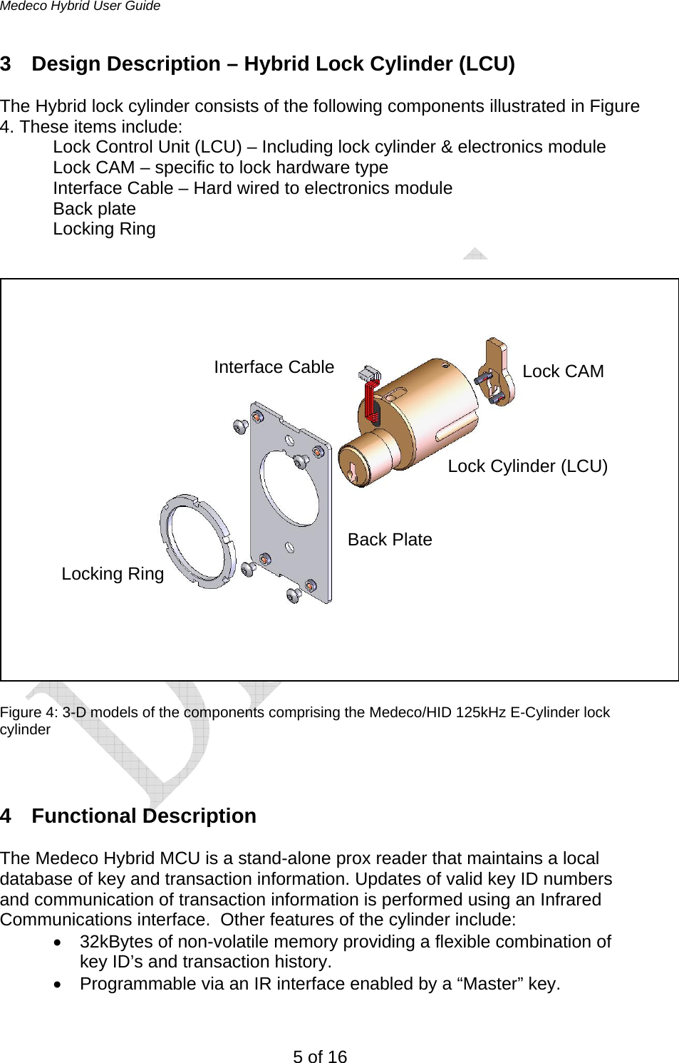 Medeco Hybrid User Guide 5 of 16 3  Design Description – Hybrid Lock Cylinder (LCU)  The Hybrid lock cylinder consists of the following components illustrated in Figure 4. These items include: Lock Control Unit (LCU) – Including lock cylinder &amp; electronics module Lock CAM – specific to lock hardware type Interface Cable – Hard wired to electronics module Back plate Locking Ring    Figure 4: 3-D models of the components comprising the Medeco/HID 125kHz E-Cylinder lock cylinder   4 Functional Description  The Medeco Hybrid MCU is a stand-alone prox reader that maintains a local database of key and transaction information. Updates of valid key ID numbers and communication of transaction information is performed using an Infrared Communications interface.  Other features of the cylinder include:  •  32kBytes of non-volatile memory providing a flexible combination of key ID’s and transaction history.  •  Programmable via an IR interface enabled by a “Master” key. Locking Ring Back PlateLock Cylinder (LCU) Lock CAMInterface Cable