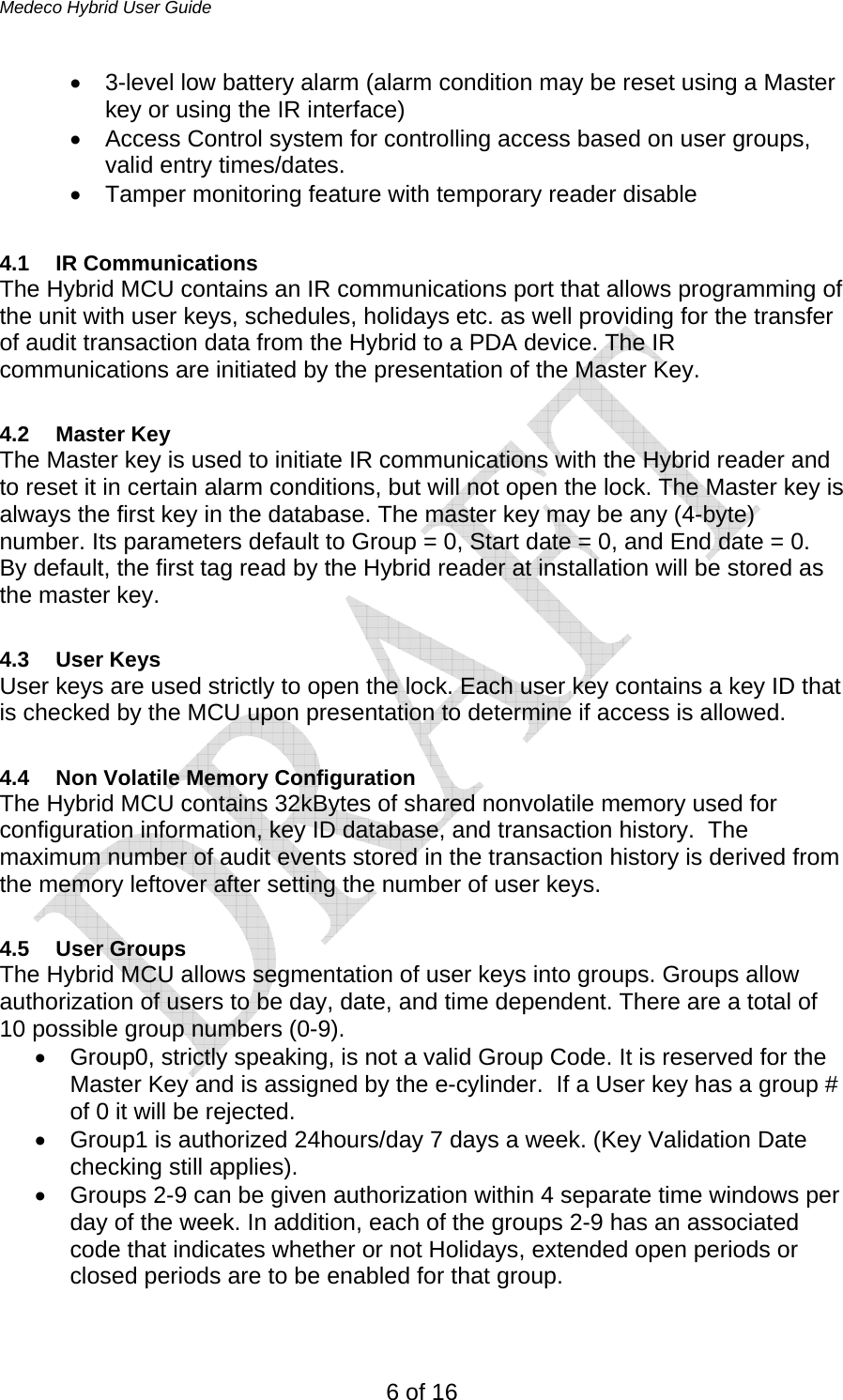 Medeco Hybrid User Guide 6 of 16 •  3-level low battery alarm (alarm condition may be reset using a Master key or using the IR interface) •  Access Control system for controlling access based on user groups, valid entry times/dates. •  Tamper monitoring feature with temporary reader disable   4.1 IR Communications The Hybrid MCU contains an IR communications port that allows programming of the unit with user keys, schedules, holidays etc. as well providing for the transfer of audit transaction data from the Hybrid to a PDA device. The IR communications are initiated by the presentation of the Master Key.  4.2 Master Key The Master key is used to initiate IR communications with the Hybrid reader and to reset it in certain alarm conditions, but will not open the lock. The Master key is always the first key in the database. The master key may be any (4-byte) number. Its parameters default to Group = 0, Start date = 0, and End date = 0.  By default, the first tag read by the Hybrid reader at installation will be stored as the master key.  4.3 User Keys User keys are used strictly to open the lock. Each user key contains a key ID that is checked by the MCU upon presentation to determine if access is allowed.   4.4  Non Volatile Memory Configuration The Hybrid MCU contains 32kBytes of shared nonvolatile memory used for configuration information, key ID database, and transaction history.  The maximum number of audit events stored in the transaction history is derived from the memory leftover after setting the number of user keys.   4.5 User Groups The Hybrid MCU allows segmentation of user keys into groups. Groups allow authorization of users to be day, date, and time dependent. There are a total of 10 possible group numbers (0-9).  •  Group0, strictly speaking, is not a valid Group Code. It is reserved for the Master Key and is assigned by the e-cylinder.  If a User key has a group # of 0 it will be rejected.  •  Group1 is authorized 24hours/day 7 days a week. (Key Validation Date checking still applies). •  Groups 2-9 can be given authorization within 4 separate time windows per day of the week. In addition, each of the groups 2-9 has an associated code that indicates whether or not Holidays, extended open periods or closed periods are to be enabled for that group.    