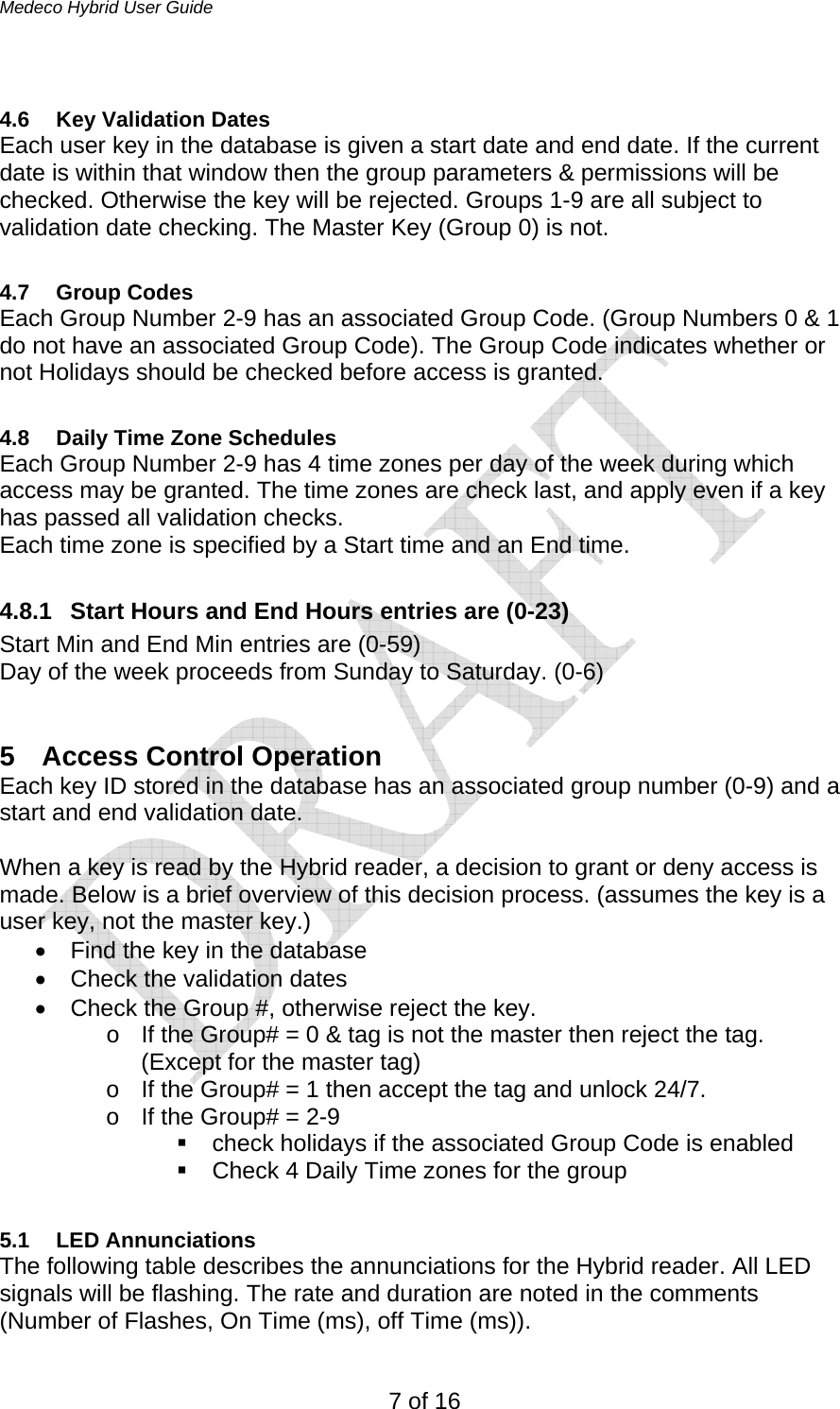 Medeco Hybrid User Guide 7 of 16  4.6 Key Validation Dates Each user key in the database is given a start date and end date. If the current date is within that window then the group parameters &amp; permissions will be checked. Otherwise the key will be rejected. Groups 1-9 are all subject to validation date checking. The Master Key (Group 0) is not.   4.7 Group Codes Each Group Number 2-9 has an associated Group Code. (Group Numbers 0 &amp; 1 do not have an associated Group Code). The Group Code indicates whether or not Holidays should be checked before access is granted.  4.8  Daily Time Zone Schedules Each Group Number 2-9 has 4 time zones per day of the week during which access may be granted. The time zones are check last, and apply even if a key has passed all validation checks.  Each time zone is specified by a Start time and an End time.   4.8.1  Start Hours and End Hours entries are (0-23) Start Min and End Min entries are (0-59)  Day of the week proceeds from Sunday to Saturday. (0-6)  5 Access Control Operation Each key ID stored in the database has an associated group number (0-9) and a start and end validation date.   When a key is read by the Hybrid reader, a decision to grant or deny access is made. Below is a brief overview of this decision process. (assumes the key is a user key, not the master key.) •  Find the key in the database •  Check the validation dates •  Check the Group #, otherwise reject the key. o  If the Group# = 0 &amp; tag is not the master then reject the tag. (Except for the master tag) o  If the Group# = 1 then accept the tag and unlock 24/7. o  If the Group# = 2-9    check holidays if the associated Group Code is enabled   Check 4 Daily Time zones for the group  5.1 LED Annunciations The following table describes the annunciations for the Hybrid reader. All LED signals will be flashing. The rate and duration are noted in the comments (Number of Flashes, On Time (ms), off Time (ms)). 