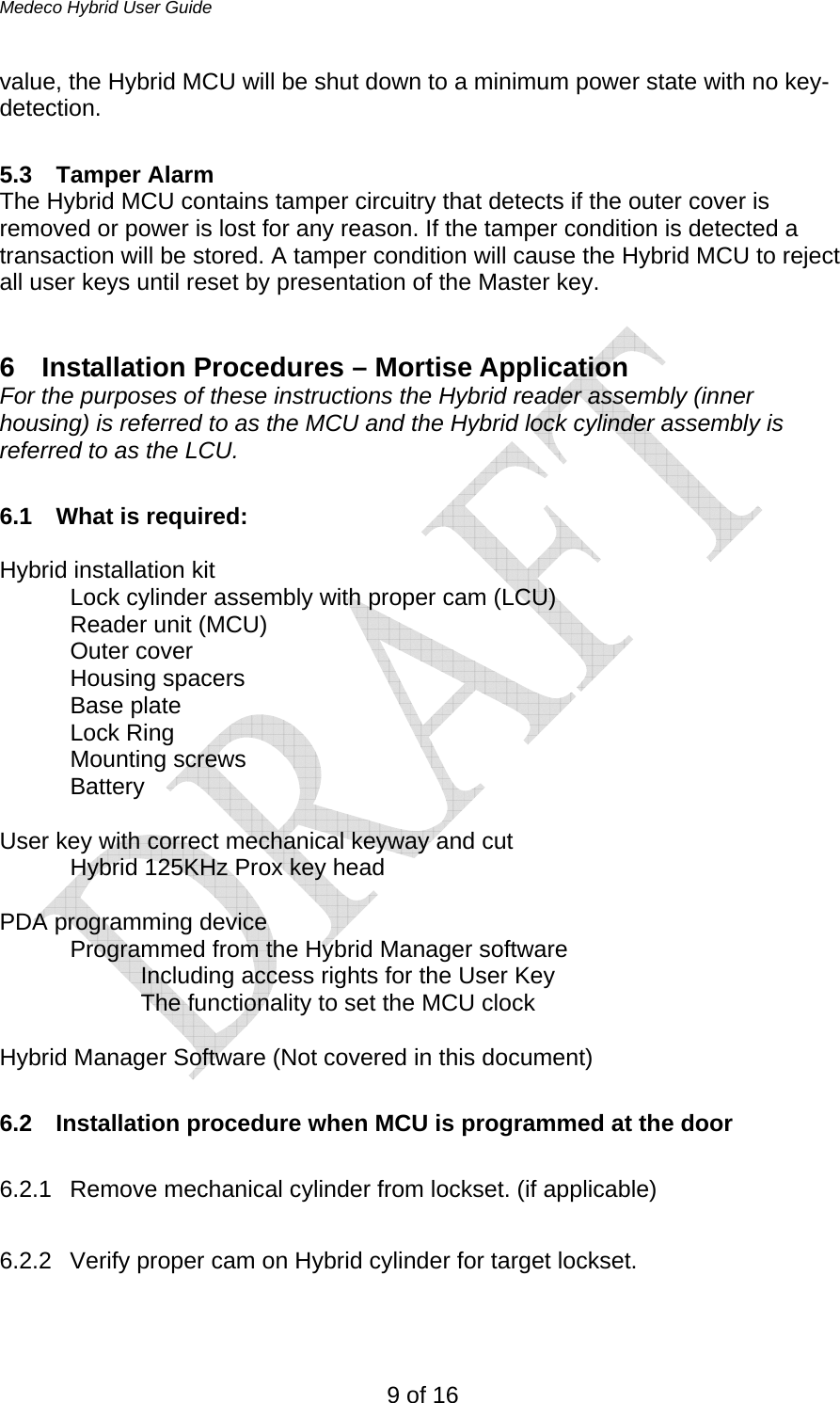 Medeco Hybrid User Guide 9 of 16 value, the Hybrid MCU will be shut down to a minimum power state with no key-detection.   5.3 Tamper Alarm The Hybrid MCU contains tamper circuitry that detects if the outer cover is removed or power is lost for any reason. If the tamper condition is detected a transaction will be stored. A tamper condition will cause the Hybrid MCU to reject all user keys until reset by presentation of the Master key.  6  Installation Procedures – Mortise Application For the purposes of these instructions the Hybrid reader assembly (inner housing) is referred to as the MCU and the Hybrid lock cylinder assembly is referred to as the LCU.  6.1 What is required:  Hybrid installation kit   Lock cylinder assembly with proper cam (LCU)   Reader unit (MCU)  Outer cover  Housing spacers Base plate  Lock Ring  Mounting screws  Battery  User key with correct mechanical keyway and cut   Hybrid 125KHz Prox key head  PDA programming device   Programmed from the Hybrid Manager software     Including access rights for the User Key     The functionality to set the MCU clock  Hybrid Manager Software (Not covered in this document)  6.2  Installation procedure when MCU is programmed at the door  6.2.1  Remove mechanical cylinder from lockset. (if applicable)  6.2.2  Verify proper cam on Hybrid cylinder for target lockset.  
