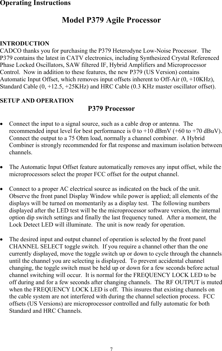 Operating Instructions  Model P379 Agile Processor   INTRODUCTION CADCO thanks you for purchasing the P379 Heterodyne Low-Noise Processor.  The P379 contains the latest in CATV electronics, including Synthesized Crystal Referenced Phase Locked Oscillators, SAW filtered IF, Hybrid Amplifiers and Microprocessor Control.  Now in addition to these features, the new P379 (US Version) contains Automatic Input Offset, which removes input offsets inherent to Off-Air (0, +10KHz), Standard Cable (0, +12.5, +25KHz) and HRC Cable (0.3 KHz master oscillator offset).  SETUP AND OPERATION P379 Processor  •  Connect the input to a signal source, such as a cable drop or antenna.  The recommended input level for best performance is 0 to +10 dBmV (+60 to +70 dBuV).  Connect the output to a 75 Ohm load, normally a channel combiner.  A Hybrid Combiner is strongly recommended for flat response and maximum isolation between channels.  •  The Automatic Input Offset feature automatically removes any input offset, while the microprocessors select the proper FCC offset for the output channel.  •  Connect to a proper AC electrical source as indicated on the back of the unit.  Observe the front panel Display Window while power is applied; all elements of the displays will be turned on momentarily as a display test.  The following numbers displayed after the LED test will be the microprocessor software version, the internal option dip switch settings and finally the last frequency tuned.  After a moment, the Lock Detect LED will illuminate.  The unit is now ready for operation.  •  The desired input and output channel of operation is selected by the front panel CHANNEL SELECT toggle switch.  If you require a channel other than the one currently displayed, move the toggle switch up or down to cycle through the channels until the channel you are selecting is displayed.  To prevent accidental channel changing, the toggle switch must be held up or down for a few seconds before actual channel switching will occur.  It is normal for the FREQUENCY LOCK LED to be off during and for a few seconds after changing channels.  The RF OUTPUT is muted when the FREQUENCY LOCK LED is off.  This insures that existing channels on the cable system are not interfered with during the channel selection process.  FCC offsets (US Versions) are microprocessor controlled and fully automatic for both Standard and HRC Channels.   7
