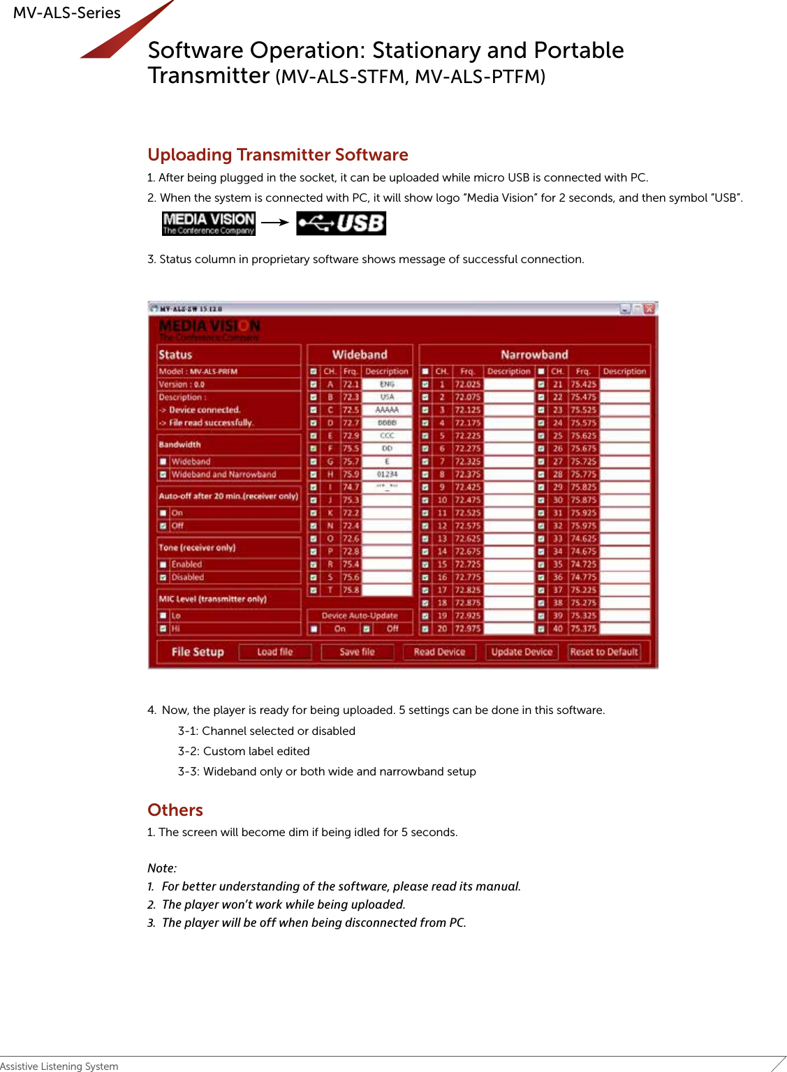 19Assistive Listening SystemMV-ALS-SeriesSoftware Operation: Stationary and Portable Transmitter (MV-ALS-STFM, MV-ALS-PTFM)Uploading Transmitter Software 1. After being plugged in the socket, it can be uploaded while micro USB is connected with PC.2. When the system is connected with PC, it will show logo “Media Vision” for 2 seconds, and then symbol “USB”.  3. Status column in proprietary software shows message of successful connection.4.  Now, the player is ready for being uploaded. 5 settings can be done in this software.    3-1: Channel selected or disabled    3-2: Custom label edited    3-3: Wideband only or both wide and narrowband setupOthers1. The screen will become dim if being idled for 5 seconds. Note:1.  For better understanding of the software, please read its manual.2.  The player won’t work while being uploaded.3.  The player will be off when being disconnected from PC.MV‐ALS‐PTFMbriefinstructionmanualv.1(11thDec.2015)4default.Press+buttontochangechannels.3. Todisableachannel,pressSETbuttonandthebackgroundturnstobeblack.Tore‐selectthechannel,simplypressSETbuttonagain.4. Allchangesthathavebeendonewillautomaticallybeconfirmediftheplayerisidledfor5secondsoranybuttonispressed.Uploading1. WhentheplayerisconnectedwithPC,itwillshowlogo“MediaVision”for2seconds,andthensymbol“USB”.2. Statuscolumninproprietarysoftwareshowsmessageofsuccessfulconnection.3. Now,theplayerisreadyforbeinguploaded.5settingscanbedoneinthissoftware.3‐1ChannelSelectedorDisabled3‐2Customlabeledited3‐3Widebandonlyorbothwide‐andnarrowbandsetupNote:1. Forbetterunderstandingofthesoftware,pleasereaditsmanual.Newsoftwareinterface****The Rest of this Document will be under the Software Introduction portion of the Manual