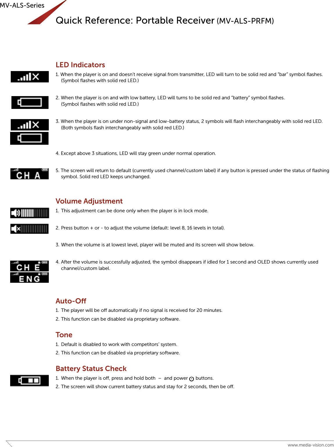 6www.media-vision.comMV-ALS-SeriesLED Indicators1. When the player is on and doesn’t receive signal from transmitter, LED will turn to be solid red and “bar” symbol ﬂashes.(Symbol ﬂashes with solid red LED.)2. When the player is on and with low battery, LED will turns to be solid red and “battery” symbol ﬂashes. (Symbol ﬂashes with solid red LED.)3. When the player is on under non-signal and low-battery status, 2 symbols will ﬂash interchangeably with solid red LED. (Both symbols ﬂash interchangeably with solid red LED.)4. Except above 3 situations, LED will stay green under normal operation.5. The screen will return to default (currently used channel/custom label) if any button is pressed under the status of ﬂashing symbol. Solid red LED keeps unchanged.Volume Adjustment1.  This adjustment can be done only when the player is in lock mode.2. Press button + or - to adjust the volume (default: level 8, 16 levels in total). 3. When the volume is at lowest level, player will be muted and its screen will show below. 4. After the volume is successfully adjusted, the symbol disappears if idled for 1 second and OLED shows currently used channel/custom label.Auto-O1.  The player will be o automatically if no signal is received for 20 minutes.2. This function can be disabled via proprietary software.Tone1.  Default is disabled to work with competitors’ system.2. This function can be disabled via proprietary software.Battery Status Check1.  When the player is o, press and hold both  –  and power      buttons.2. The screen will show current battery status and stay for 2 seconds, then be o.Quick Reference: Portable Receiver (MV-ALS-PRFM)