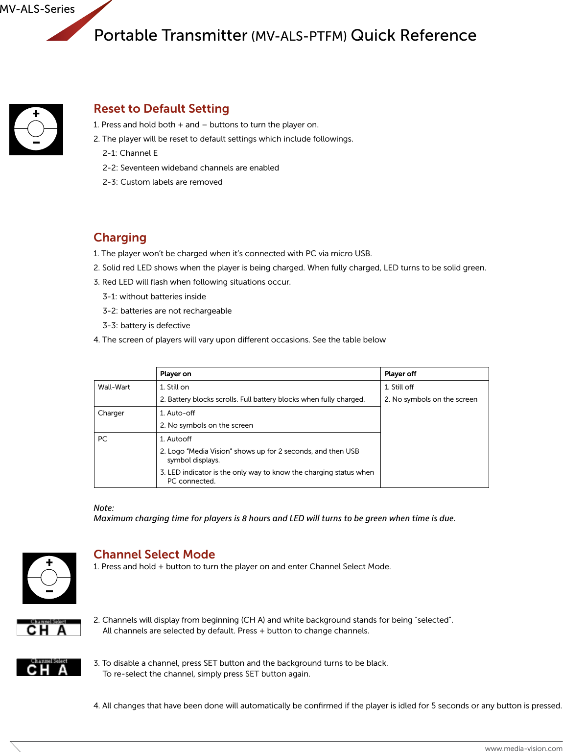 16 www.media-vision.comMV-ALS-SeriesReset to Default Setting1. Press and hold both + and – buttons to turn the player on.2. The player will be reset to default settings which include followings.  2-1: Channel E  2-2: Seventeen wideband channels are enabled  2-3: Custom labels are removedCharging1. The player won’t be charged when it’s connected with PC via micro USB.2. Solid red LED shows when the player is being charged. When fully charged, LED turns to be solid green.3. Red LED will ﬂash when following situations occur.  3-1: without batteries inside  3-2: batteries are not rechargeable  3-3: battery is defective4. The screen of players will vary upon dierent occasions. See the table belowNote:Maximum charging time for players is 8 hours and LED will turns to be green when time is due.Channel Select Mode1. Press and hold + button to turn the player on and enter Channel Select Mode.2. Channels will display from beginning (CH A) and white background stands for being “selected”.  All channels are selected by default. Press + button to change channels.3. To disable a channel, press SET button and the background turns to be black.  To re-select the channel, simply press SET button again.4. All changes that have been done will automatically be conﬁrmed if the player is idled for 5 seconds or any button is pressed.Player on Player oWall-Wart 1. Still on2. Battery blocks scrolls. Full battery blocks when fully charged.1. Still o 2. No symbols on the screenCharger  1. Auto-o2. No symbols on the screenPC 1. Autoo 2. Logo “Media Vision” shows up for 2 seconds, and then USB symbol displays.3. LED indicator is the only way to know the charging status when PC connected.MV‐RPbriefinstructionmanualv.0(7th.Dec.2015)4ChannelSelectMode1. Pressandhold+buttontoturntheplayeronandenterChannelSelectMode.2. Channelswilldisplayfrombeginning(CHA)andwhitebackgroundstandsforbeing“selected”.Allchannelsareselectedbydefault.Press+buttontochangechannels.3. Todisableachannel,pressSETbuttonandthebackgroundturnstobeblack.Tore‐selectthechannel,simplypressSETbuttonagain.4. Allchangesthathavebeendonewillautomaticallybeconfirmediftheplayerisidledfor5secondsoranybuttonispressed.Uploading ****ALL FOLLOWING INFORMATION WILL BE INCLUDED ONLY IN THE SOFTWARE PORTION OF THE MANUAL1. WhentheplayerisconnectedwithPC,itwillshowlogo“MediaVision”for2seconds,andthensymbol“USB”.2. Statuscolumninproprietarysoftwareshowsmessageofsuccessfulconnection.3. No w, theplayerisreadyforbeinguploaded.5settingscanbedoneinthissoftware.3‐1ChannelSelectedorDisabled3‐2Customlabeledited3‐3Widebandonlyorbothwide‐andnarrowbandsetupSoftwarewillbeupdated.MV‐RPbriefinstructionmanualv.0 (7th.Dec.2015)4ChannelSelectMode1. Pressandhold+buttontoturntheplayeronandenterChannelSelectMode.2. Channelswilldisplayfrombeginning(CHA)andwhitebackgroundstandsforbeing“selected”.Allchannelsareselectedbydefault.Press+buttontochangechannels.3. Todisableachannel,pressSETbuttonandthebackgroundturnstobeblack.Tore‐selectthechannel,simplypressSETbuttonagain.4. Allchangesthathavebeendonewillautomaticallybeconfirmediftheplayerisidledfor5secondsoranybuttonispressed.Uploading ****ALL FOLLOWING INFORMATION WILL BE INCLUDED ONLY IN THE SOFTWARE PORTION OF THE MANUAL1. WhentheplayerisconnectedwithPC,itwillshowlogo“MediaVision”for2seconds,andthensymbol“USB”.2. Statuscolumninproprietarysoftwareshowsmessageofsuccessfulconnection.3. Now, theplayerisreadyforbeinguploaded.5settingscanbedoneinthissoftware.3‐1ChannelSelectedorDisabled3‐2Customlabeledited3‐3Widebandonlyorbothwide‐andnarrowbandsetupSoftwarewillbeupdated.Portable Transmitter (MV-ALS-PTFM) Quick Reference