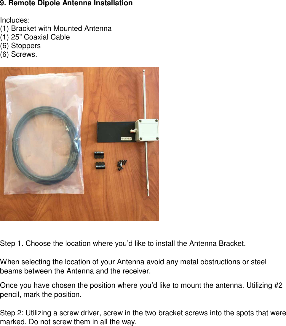  9. Remote Dipole Antenna Installation  Includes: (1) Bracket with Mounted Antenna (1) 25” Coaxial Cable (6) Stoppers (6) Screws.      Step 1. Choose the location where you’d like to install the Antenna Bracket.   When selecting the location of your Antenna avoid any metal obstructions or steel beams between the Antenna and the receiver.  Once you have chosen the position where you’d like to mount the antenna. Utilizing #2 pencil, mark the position.  Step 2: Utilizing a screw driver, screw in the two bracket screws into the spots that were marked. Do not screw them in all the way. 