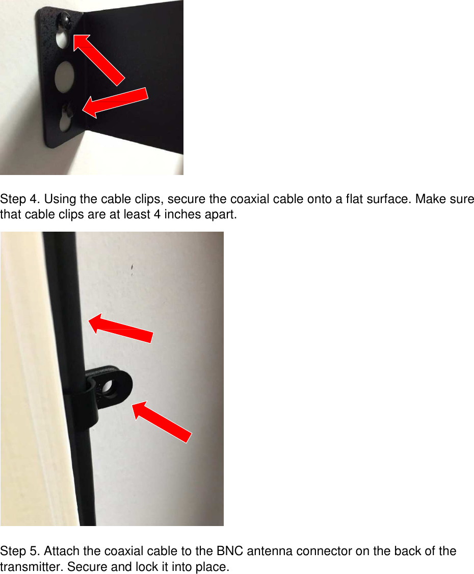                     Step 4. Using the cable clips, secure the coaxial cable onto a flat surface. Make sure that cable clips are at least 4 inches apart.                               Step 5. Attach the coaxial cable to the BNC antenna connector on the back of the transmitter. Secure and lock it into place. 