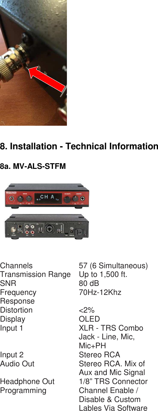                       8. Installation - Technical Information   8a. MV-ALS-STFM      Channels 57 (6 Simultaneous) Transmission Range Up to 1,500 ft. SNR 80 dB Frequency Response 70Hz-12Khz Distortion &lt;2% Display OLED Input 1 XLR - TRS Combo Jack - Line, Mic, Mic+PH Input 2 Stereo RCA Audio Out Stereo RCA. Mix of Aux and Mic Signal Headphone Out 1/8” TRS Connector Programming Channel Enable / Disable &amp; Custom Lables Via Software 