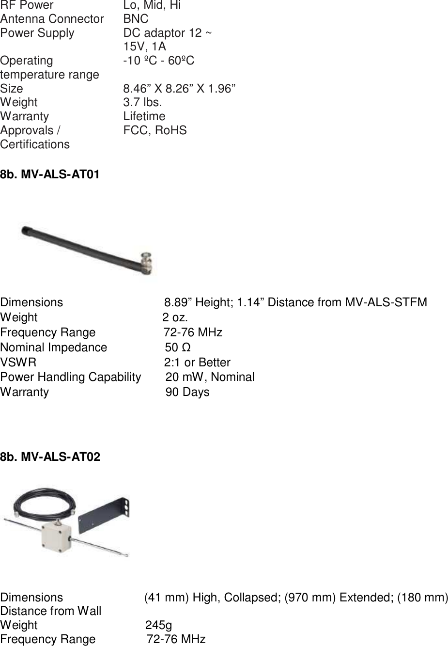   RF Power Lo, Mid, Hi Antenna Connector BNC Power Supply DC adaptor 12 ~ 15V, 1A Operating temperature range -10 ºC - 60ºC Size 8.46” X 8.26” X 1.96” Weight 3.7 lbs. Warranty Lifetime Approvals / Certifications FCC, RoHS  8b. MV-ALS-AT01    Dimensions  8.89” Height; 1.14” Distance from MV-ALS-STFM Weight  2 oz. Frequency Range  72-76 MHz Nominal Impedance  50 Ω VSWR  2:1 or Better Power Handling Capability  20 mW, Nominal Warranty  90 Days      8b. MV-ALS-AT02      Dimensions  (41 mm) High, Collapsed; (970 mm) Extended; (180 mm) Distance from Wall Weight  245g Frequency Range  72-76 MHz 