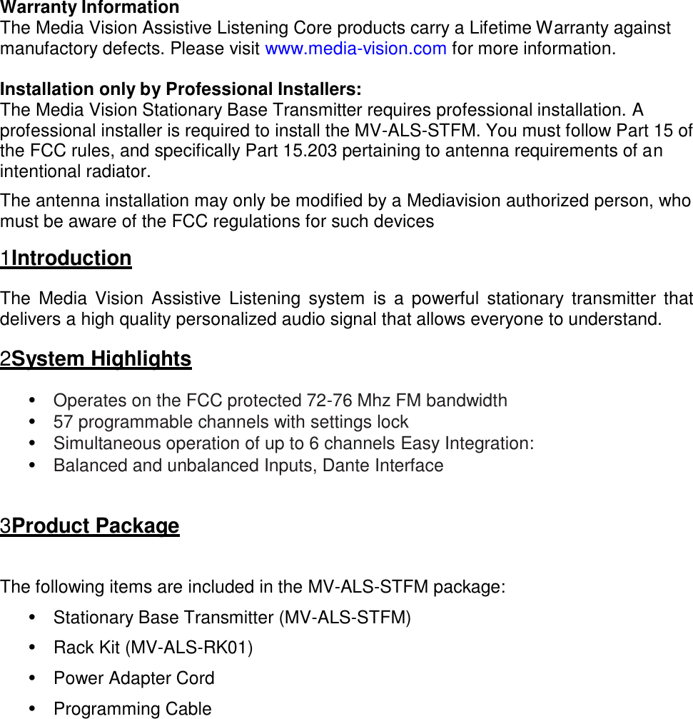 Warranty Information The Media Vision Assistive Listening Core products carry a Lifetime Warranty against manufactory defects. Please visit www.media-vision.com for more information.  Installation only by Professional Installers: The Media Vision Stationary Base Transmitter requires professional installation. A professional installer is required to install the MV-ALS-STFM. You must follow Part 15 of the FCC rules, and specifically Part 15.203 pertaining to antenna requirements of an intentional radiator.  The antenna installation may only be modified by a Mediavision authorized person, who must be aware of the FCC regulations for such devices  1 Introduction  The  Media  Vision  Assistive  Listening  system  is  a  powerful  stationary transmitter  that delivers a high quality personalized audio signal that allows everyone to understand.  2 System Highlights  • Operates on the FCC protected 72-76 Mhz FM bandwidth • 57 programmable channels with settings lock • Simultaneous operation of up to 6 channels Easy Integration: • Balanced and unbalanced Inputs, Dante Interface    3 Product Package   The following items are included in the MV-ALS-STFM package:  •  Stationary Base Transmitter (MV-ALS-STFM)  •  Rack Kit (MV-ALS-RK01)  •  Power Adapter Cord  •  Programming Cable 