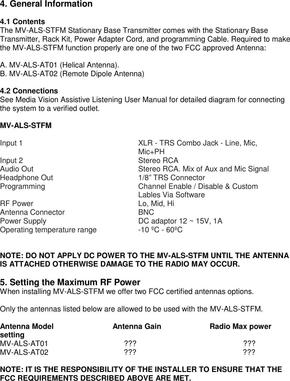 4. General Information  4.1 Contents The MV-ALS-STFM Stationary Base Transmitter comes with the Stationary Base Transmitter, Rack Kit, Power Adapter Cord, and programming Cable. Required to make the MV-ALS-STFM function properly are one of the two FCC approved Antenna:  A. MV-ALS-AT01 (Helical Antenna). B. MV-ALS-AT02 (Remote Dipole Antenna)  4.2 Connections See Media Vision Assistive Listening User Manual for detailed diagram for connecting the system to a verified outlet.  MV-ALS-STFM  Input 1 XLR - TRS Combo Jack - Line, Mic, Mic+PH Input 2 Stereo RCA Audio Out Stereo RCA. Mix of Aux and Mic Signal Headphone Out 1/8” TRS Connector Programming Channel Enable / Disable &amp; Custom Lables Via Software RF Power Lo, Mid, Hi Antenna Connector BNC Power Supply DC adaptor 12 ~ 15V, 1A Operating temperature range -10 ºC - 60ºC   NOTE: DO NOT APPLY DC POWER TO THE MV-ALS-STFM UNTIL THE ANTENNA IS ATTACHED OTHERWISE DAMAGE TO THE RADIO MAY OCCUR.  5. Setting the Maximum RF Power When installing MV-ALS-STFM we offer two FCC certified antennas options.  Only the antennas listed below are allowed to be used with the MV-ALS-STFM.  Antenna Model Antenna Gain Radio Max power setting   MV-ALS-AT01 ??? ??? MV-ALS-AT02 ??? ???  NOTE: IT IS THE RESPONSIBILITY OF THE INSTALLER TO ENSURE THAT THE FCC REQUIREMENTS DESCRIBED ABOVE ARE MET. 