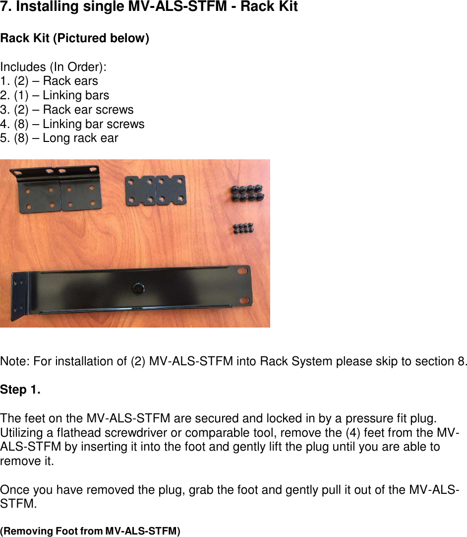 7. Installing single MV-ALS-STFM - Rack Kit   Rack Kit (Pictured below)  Includes (In Order): 1. (2) – Rack ears 2. (1) – Linking bars 3. (2) – Rack ear screws 4. (8) – Linking bar screws 5. (8) – Long rack ear      Note: For installation of (2) MV-ALS-STFM into Rack System please skip to section 8.  Step 1.  The feet on the MV-ALS-STFM are secured and locked in by a pressure fit plug. Utilizing a flathead screwdriver or comparable tool, remove the (4) feet from the MV- ALS-STFM by inserting it into the foot and gently lift the plug until you are able to remove it.  Once you have removed the plug, grab the foot and gently pull it out of the MV-ALS- STFM.  (Removing Foot from MV-ALS-STFM) 