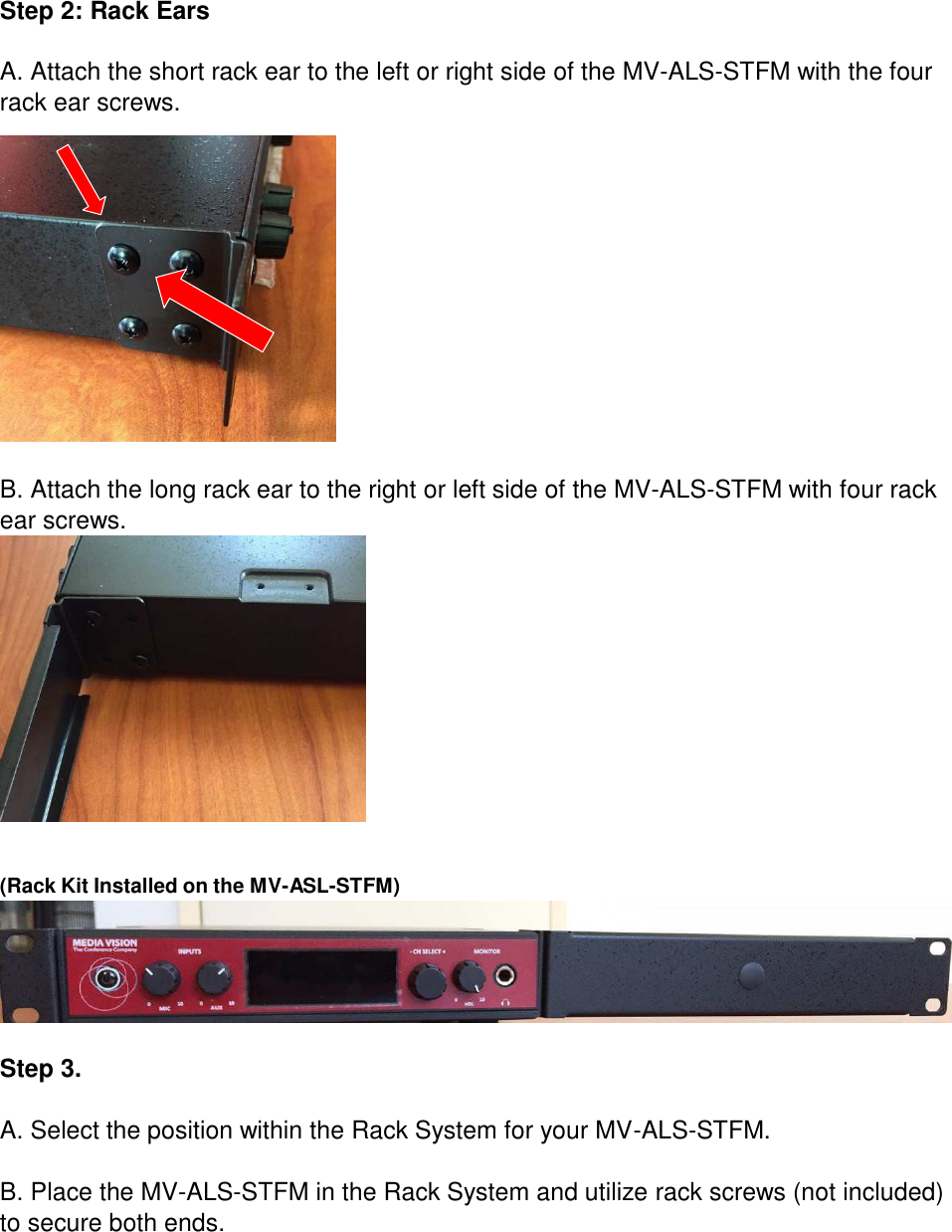 Step 2: Rack Ears   A. Attach the short rack ear to the left or right side of the MV-ALS-STFM with the four rack ear screws.                  B. Attach the long rack ear to the right or left side of the MV-ALS-STFM with four rack ear screws.     (Rack Kit Installed on the MV-ASL-STFM)    Step 3.   A. Select the position within the Rack System for your MV-ALS-STFM.   B. Place the MV-ALS-STFM in the Rack System and utilize rack screws (not included) to secure both ends. 