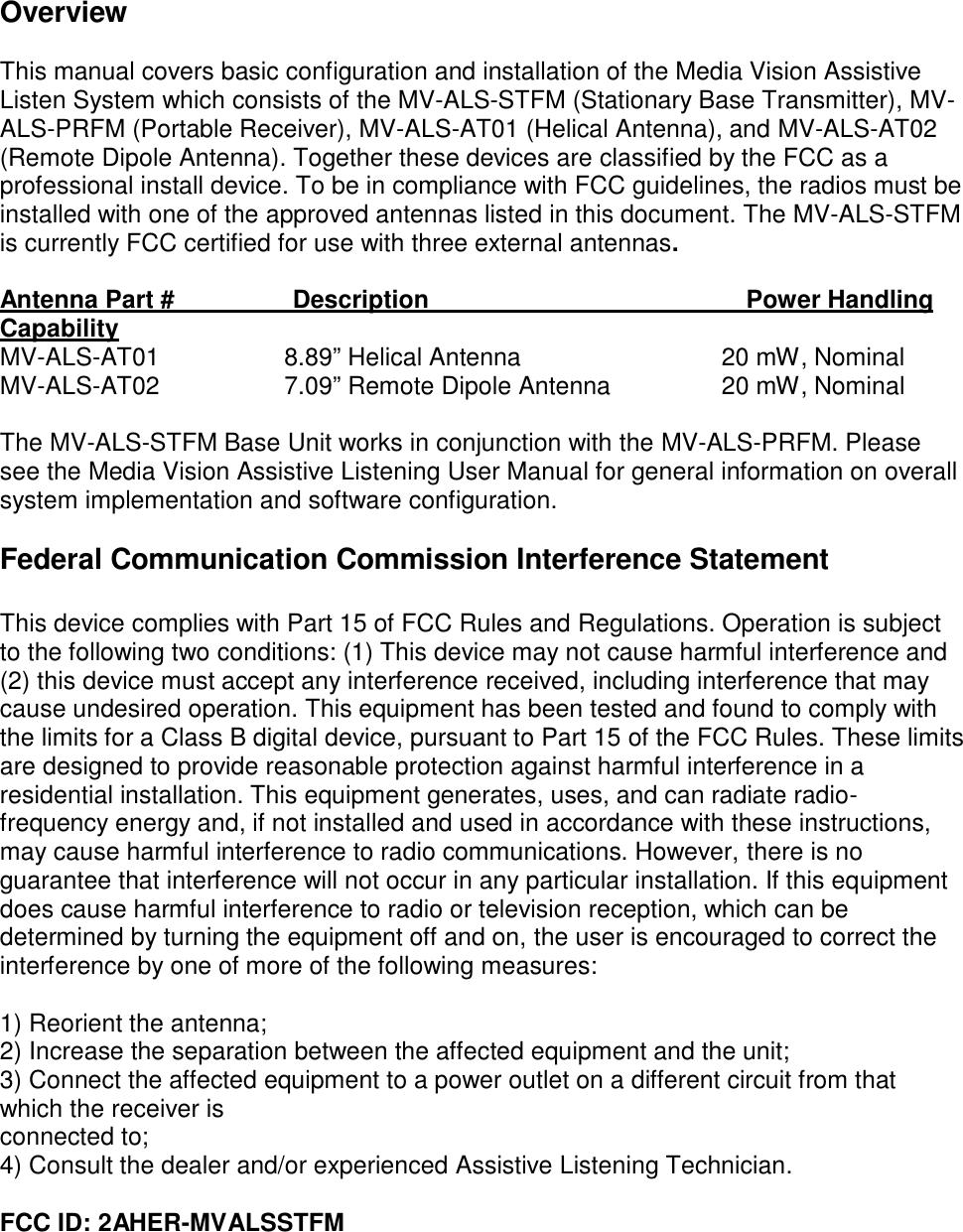 Overview  This manual covers basic configuration and installation of the Media Vision Assistive Listen System which consists of the MV-ALS-STFM (Stationary Base Transmitter), MV- ALS-PRFM (Portable Receiver), MV-ALS-AT01 (Helical Antenna), and MV-ALS-AT02 (Remote Dipole Antenna). Together these devices are classified by the FCC as a professional install device. To be in compliance with FCC guidelines, the radios must be installed with one of the approved antennas listed in this document. The MV-ALS-STFM is currently FCC certified for use with three external antennas.  Antenna Part #  Description  Power Handling Capability MV-ALS-AT01  8.89” Helical Antenna  20 mW, Nominal MV-ALS-AT02 7.09” Remote Dipole Antenna 20 mW, Nominal  The MV-ALS-STFM Base Unit works in conjunction with the MV-ALS-PRFM. Please see the Media Vision Assistive Listening User Manual for general information on overall system implementation and software configuration.  Federal Communication Commission Interference Statement   This device complies with Part 15 of FCC Rules and Regulations. Operation is subject to the following two conditions: (1) This device may not cause harmful interference and (2) this device must accept any interference received, including interference that may cause undesired operation. This equipment has been tested and found to comply with the limits for a Class B digital device, pursuant to Part 15 of the FCC Rules. These limits are designed to provide reasonable protection against harmful interference in a residential installation. This equipment generates, uses, and can radiate radio- frequency energy and, if not installed and used in accordance with these instructions, may cause harmful interference to radio communications. However, there is no guarantee that interference will not occur in any particular installation. If this equipment does cause harmful interference to radio or television reception, which can be determined by turning the equipment off and on, the user is encouraged to correct the interference by one of more of the following measures:  1) Reorient the antenna; 2) Increase the separation between the affected equipment and the unit; 3) Connect the affected equipment to a power outlet on a different circuit from that which the receiver is connected to; 4) Consult the dealer and/or experienced Assistive Listening Technician.  FCC ID: 2AHER-MVALSSTFM 