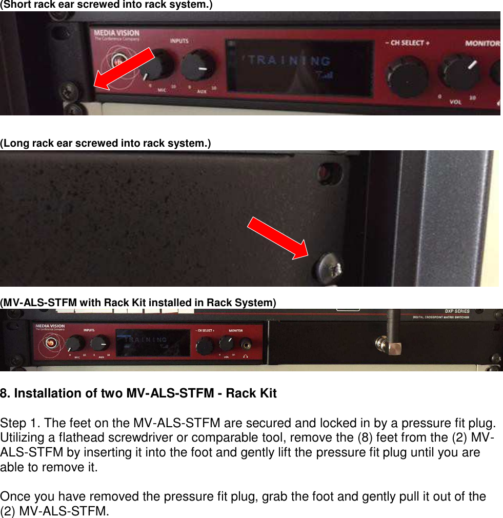 (Short rack ear screwed into rack system.)              (Long rack ear screwed into rack system.)               (MV-ALS-STFM with Rack Kit installed in Rack System)   8. Installation of two MV-ALS-STFM - Rack Kit  Step 1. The feet on the MV-ALS-STFM are secured and locked in by a pressure fit plug. Utilizing a flathead screwdriver or comparable tool, remove the (8) feet from the (2) MV- ALS-STFM by inserting it into the foot and gently lift the pressure fit plug until you are able to remove it.  Once you have removed the pressure fit plug, grab the foot and gently pull it out of the (2) MV-ALS-STFM. 