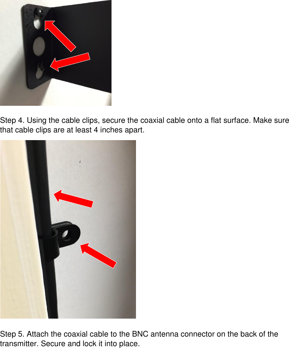   Step 4. Using the cable clips, secure the coaxial cable onto a flat surface. Make sure that cable clips are at least 4 inches apart.    Step 5. Attach the coaxial cable to the BNC antenna connector on the back of the transmitter. Secure and lock it into place. 