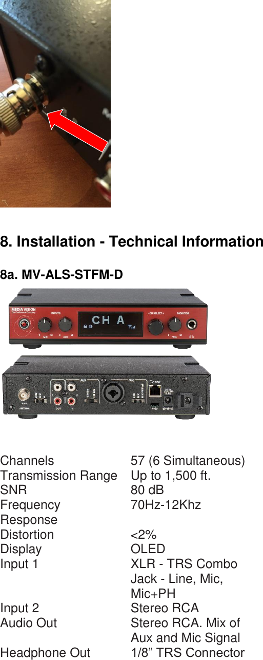   8. Installation - Technical Information  8a. MV-ALS-STFM-D       Channels  57 (6 Simultaneous)  Transmission Range  Up to 1,500 ft.  SNR  80 dB  Frequency Response  70Hz-12Khz  Distortion  &lt;2%  Display  OLED  Input 1  XLR - TRS Combo Jack - Line, Mic, Mic+PH  Input 2  Stereo RCA  Audio Out  Stereo RCA. Mix of Aux and Mic Signal  Headphone Out  1/8” TRS Connector  