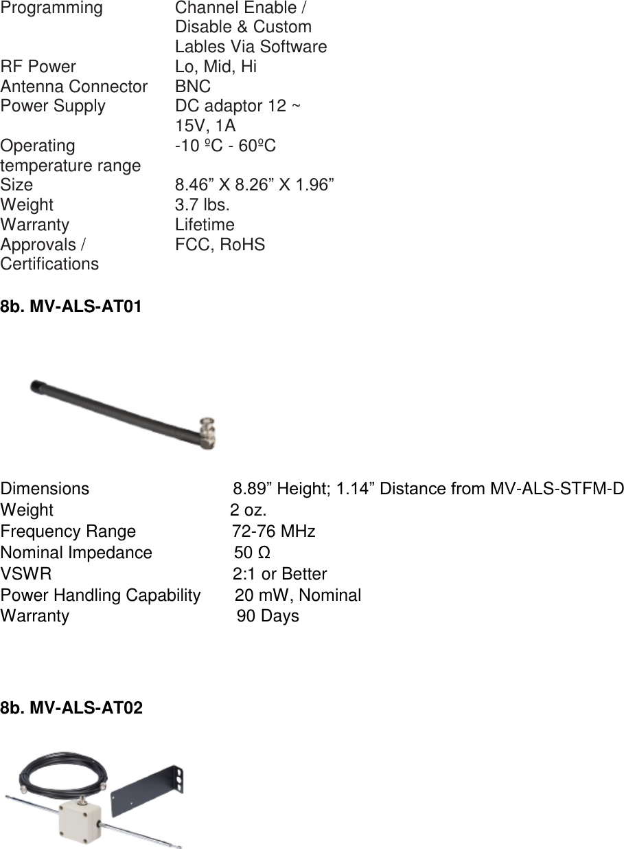 Programming  Channel Enable / Disable &amp; Custom Lables Via Software  RF Power  Lo, Mid, Hi  Antenna Connector  BNC  Power Supply  DC adaptor 12 ~ 15V, 1A  Operating temperature range  -10 ºC - 60ºC  Size  8.46” X 8.26” X 1.96”  Weight  3.7 lbs.  Warranty  Lifetime  Approvals / Certifications  FCC, RoHS   8b. MV-ALS-AT01   Dimensions                              8.89” Height; 1.14” Distance from MV-ALS-STFM-D Weight                                     2 oz. Frequency Range                    72-76 MHz Nominal Impedance                 50 Ω VSWR                                      2:1 or Better Power Handling Capability       20 mW, Nominal Warranty                                   90 Days     8b. MV-ALS-AT02     