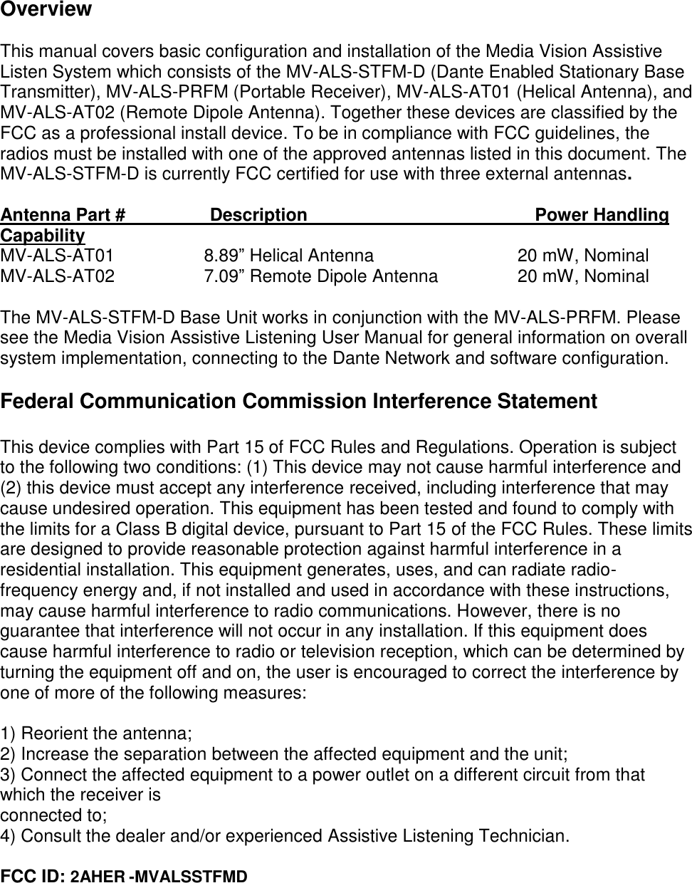 Overview  This manual covers basic configuration and installation of the Media Vision Assistive Listen System which consists of the MV-ALS-STFM-D (Dante Enabled Stationary Base Transmitter), MV-ALS-PRFM (Portable Receiver), MV-ALS-AT01 (Helical Antenna), and MV-ALS-AT02 (Remote Dipole Antenna). Together these devices are classified by the FCC as a professional install device. To be in compliance with FCC guidelines, the radios must be installed with one of the approved antennas listed in this document. The MV-ALS-STFM-D is currently FCC certified for use with three external antennas.  Antenna Part #                 Description                                              Power Handling Capability MV-ALS-AT01                  8.89” Helical Antenna                             20 mW, Nominal MV-ALS-AT02                  7.09” Remote Dipole Antenna                20 mW, Nominal   The MV-ALS-STFM-D Base Unit works in conjunction with the MV-ALS-PRFM. Please see the Media Vision Assistive Listening User Manual for general information on overall system implementation, connecting to the Dante Network and software configuration.  Federal Communication Commission Interference Statement  This device complies with Part 15 of FCC Rules and Regulations. Operation is subject to the following two conditions: (1) This device may not cause harmful interference and (2) this device must accept any interference received, including interference that may cause undesired operation. This equipment has been tested and found to comply with the limits for a Class B digital device, pursuant to Part 15 of the FCC Rules. These limits are designed to provide reasonable protection against harmful interference in a residential installation. This equipment generates, uses, and can radiate radio-frequency energy and, if not installed and used in accordance with these instructions, may cause harmful interference to radio communications. However, there is no guarantee that interference will not occur in any installation. If this equipment does cause harmful interference to radio or television reception, which can be determined by turning the equipment off and on, the user is encouraged to correct the interference by one of more of the following measures:  1) Reorient the antenna; 2) Increase the separation between the affected equipment and the unit; 3) Connect the affected equipment to a power outlet on a different circuit from that which the receiver is connected to; 4) Consult the dealer and/or experienced Assistive Listening Technician.  FCC ID: 2AHER -MVALSSTFMD    