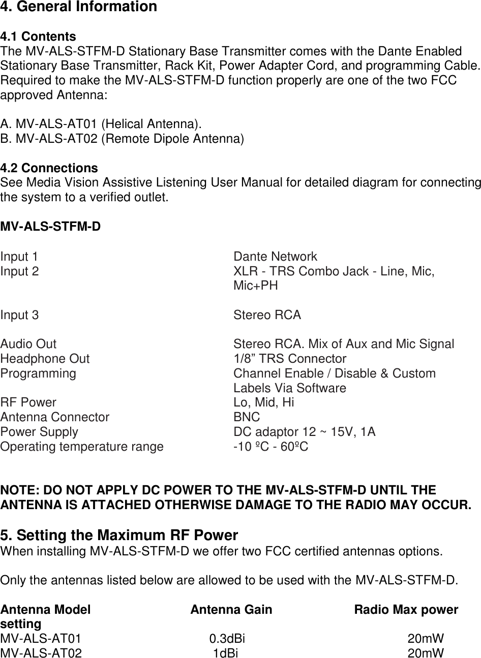 4. General Information  4.1 Contents The MV-ALS-STFM-D Stationary Base Transmitter comes with the Dante Enabled Stationary Base Transmitter, Rack Kit, Power Adapter Cord, and programming Cable. Required to make the MV-ALS-STFM-D function properly are one of the two FCC approved Antenna:  A. MV-ALS-AT01 (Helical Antenna). B. MV-ALS-AT02 (Remote Dipole Antenna)  4.2 Connections See Media Vision Assistive Listening User Manual for detailed diagram for connecting the system to a verified outlet.   MV-ALS-STFM-D  Input 1 Input 2  Dante Network XLR - TRS Combo Jack - Line, Mic, Mic+PH   Input 3   Stereo RCA  Audio Out  Stereo RCA. Mix of Aux and Mic Signal  Headphone Out  1/8” TRS Connector  Programming  Channel Enable / Disable &amp; Custom Labels Via Software  RF Power  Lo, Mid, Hi  Antenna Connector  BNC  Power Supply  DC adaptor 12 ~ 15V, 1A  Operating temperature range  -10 ºC - 60ºC    NOTE: DO NOT APPLY DC POWER TO THE MV-ALS-STFM-D UNTIL THE ANTENNA IS ATTACHED OTHERWISE DAMAGE TO THE RADIO MAY OCCUR.  5. Setting the Maximum RF Power When installing MV-ALS-STFM-D we offer two FCC certified antennas options.   Only the antennas listed below are allowed to be used with the MV-ALS-STFM-D.  Antenna Model                            Antenna Gain                       Radio Max power setting MV-ALS-AT01                                    0.3dBi                                              20mW MV-ALS-AT02                                     1dBi                                                20mW 