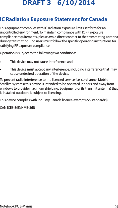 Notebook PC E-Manual105DRAFT 3   6/10/2014IC Radiation Exposure Statement for CanadaThis equipment complies with IC radiation exposure limits set forth for an uncontrolled environment. To maintain compliance with IC RF exposure compliance requirements, please avoid direct contact to the transmitting antenna during transmitting. End users must follow the specic operating instructions for satisfying RF exposure compliance.Operation is subject to the following two conditions: • Thisdevicemaynotcauseinterferenceand• Thisdevicemustacceptanyinterference,includinginterferencethatmaycause undesired operation of the device.To prevent radio interference to the licensed service (i.e. co-channel Mobile Satellite systems) this device is intended to be operated indoors and away from windows to provide maximum shielding. Equipment (or its transmit antenna) that is installed outdoors is subject to licensing. This device complies with Industry Canada licence-exempt RSS standard(s).CAN ICES-3(B)/NMB-3(B)