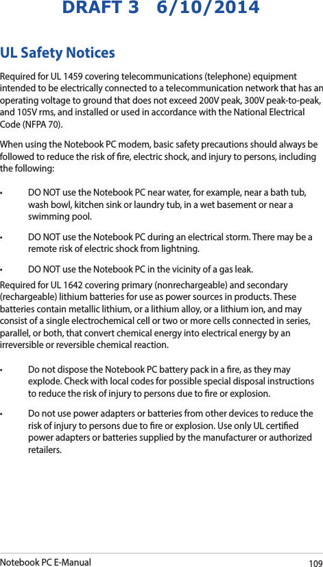 Notebook PC E-Manual109DRAFT 3   6/10/2014UL Safety NoticesRequired for UL 1459 covering telecommunications (telephone) equipment intended to be electrically connected to a telecommunication network that has an operating voltage to ground that does not exceed 200V peak, 300V peak-to-peak, and 105V rms, and installed or used in accordance with the National Electrical Code (NFPA 70).When using the Notebook PC modem, basic safety precautions should always be followed to reduce the risk of re, electric shock, and injury to persons, including the following:• DONOTusetheNotebookPCnearwater,forexample,nearabathtub,wash bowl, kitchen sink or laundry tub, in a wet basement or near a swimming pool. • DONOTusetheNotebookPCduringanelectricalstorm.Theremaybearemote risk of electric shock from lightning.• DONOTusetheNotebookPCinthevicinityofagasleak.Required for UL 1642 covering primary (nonrechargeable) and secondary (rechargeable) lithium batteries for use as power sources in products. These batteries contain metallic lithium, or a lithium alloy, or a lithium ion, and may consist of a single electrochemical cell or two or more cells connected in series, parallel, or both, that convert chemical energy into electrical energy by an irreversible or reversible chemical reaction. • DonotdisposetheNotebookPCbatterypackinare,astheymayexplode. Check with local codes for possible special disposal instructions to reduce the risk of injury to persons due to re or explosion.• Donotusepoweradaptersorbatteriesfromotherdevicestoreducetherisk of injury to persons due to re or explosion. Use only UL certied power adapters or batteries supplied by the manufacturer or authorized retailers.