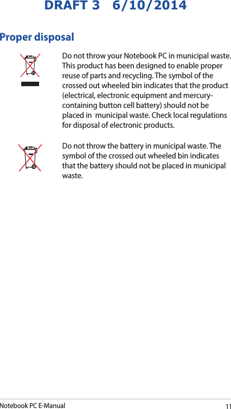 Notebook PC E-Manual11DRAFT 3   6/10/2014Proper disposalDo not throw your Notebook PC in municipal waste. This product has been designed to enable proper reuse of parts and recycling. The symbol of the crossed out wheeled bin indicates that the product (electrical, electronic equipment and mercury-containing button cell battery) should not be placed in  municipal waste. Check local regulations for disposal of electronic products.Do not throw the battery in municipal waste. The symbol of the crossed out wheeled bin indicates that the battery should not be placed in municipal waste.