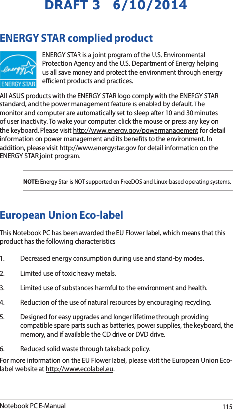 Notebook PC E-Manual115DRAFT 3   6/10/2014ENERGY STAR complied productENERGY STAR is a joint program of the U.S. Environmental Protection Agency and the U.S. Department of Energy helping us all save money and protect the environment through energy ecient products and practices. All ASUS products with the ENERGY STAR logo comply with the ENERGY STAR standard, and the power management feature is enabled by default. The monitor and computer are automatically set to sleep after 10 and 30 minutes of user inactivity. To wake your computer, click the mouse or press any key on the keyboard. Please visit http://www.energy.gov/powermanagement for detail information on power management and its benets to the environment. In addition, please visit http://www.energystar.gov for detail information on the ENERGY STAR joint program.NOTE: Energy Star is NOT supported on FreeDOS and Linux-based operating systems.European Union Eco-labelThis Notebook PC has been awarded the EU Flower label, which means that this product has the following characteristics:1.  Decreased energy consumption during use and stand-by modes.2.  Limited use of toxic heavy metals.3.  Limited use of substances harmful to the environment and health.4.  Reduction of the use of natural resources by encouraging recycling.5.  Designed for easy upgrades and longer lifetime through providing compatible spare parts such as batteries, power supplies, the keyboard, the memory, and if available the CD drive or DVD drive.6.  Reduced solid waste through takeback policy.For more information on the EU Flower label, please visit the European Union Eco-label website at http://www.ecolabel.eu.