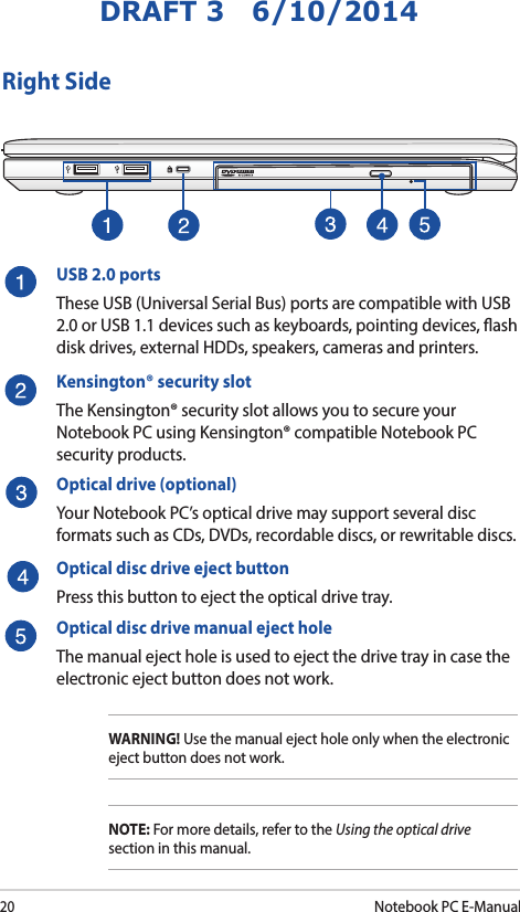 20Notebook PC E-ManualDRAFT 3   6/10/2014Right SideUSB 2.0 portsThese USB (Universal Serial Bus) ports are compatible with USB 2.0 or USB 1.1 devices such as keyboards, pointing devices, ash disk drives, external HDDs, speakers, cameras and printers.Kensington® security slotThe Kensington® security slot allows you to secure your Notebook PC using Kensington® compatible Notebook PC security products.Optical drive (optional)Your Notebook PC’s optical drive may support several disc formats such as CDs, DVDs, recordable discs, or rewritable discs.Optical disc drive eject button Press this button to eject the optical drive tray.Optical disc drive manual eject hole The manual eject hole is used to eject the drive tray in case the electronic eject button does not work. WARNING! Use the manual eject hole only when the electronic eject button does not work.NOTE: For more details, refer to the Using the optical drive section in this manual.