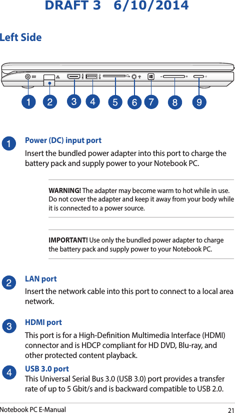 Notebook PC E-Manual21DRAFT 3   6/10/2014Left SidePower (DC) input portInsert the bundled power adapter into this port to charge the battery pack and supply power to your Notebook PC.WARNING! The adapter may become warm to hot while in use.  Do not cover the adapter and keep it away from your body while it is connected to a power source.IMPORTANT! Use only the bundled power adapter to charge the battery pack and supply power to your Notebook PC.LAN portInsert the network cable into this port to connect to a local area network.HDMI portThis port is for a High-Denition Multimedia Interface (HDMI) connector and is HDCP compliant for HD DVD, Blu-ray, and other protected content playback.USB 3.0 portThis Universal Serial Bus 3.0 (USB 3.0) port provides a transfer rate of up to 5 Gbit/s and is backward compatible to USB 2.0.