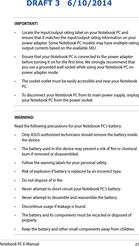 Notebook PC E-Manual27DRAFT 3   6/10/2014IMPORTANT! • Locatetheinput/outputratinglabelonyourNotebookPCandensure that it matches the input/output rating information on your power adapter. Some Notebook PC models may have multiple rating output currents based on the available SKU.• EnsurethatyourNotebookPCisconnectedtothepoweradapterbefore turning it on for the rst time. We strongly recommend that you use a grounded wall socket while using your Notebook PC on power adapter mode.• ThesocketoutletmustbeeasilyaccessibleandnearyourNotebookPC.• TodisconnectyourNotebookPCfromitsmainpowersupply,unplugyour Notebook PC from the power socket.WARNING!Read the following precautions for your Notebook PC’s battery.• OnlyASUS-authorizedtechniciansshouldremovethebatteryinsidethe device.• Thebatteryusedinthisdevicemaypresentariskofreorchemicalburn if removed or disassembled.• Followthewarninglabelsforyourpersonalsafety.• Riskofexplosionifbatteryisreplacedbyanincorrecttype.• Donotdisposeofinre.• Neverattempttoshort-circuityourNotebookPC’sbattery.• Neverattempttodissambleandreassemblethebattery.• Discontinueusageifleakageisfound.• Thebatteryanditscomponentsmustberecycledordisposedofproperly.• Keepthebatteryandothersmallcomponentsawayfromchildren.