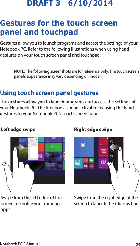 Notebook PC E-Manual29DRAFT 3   6/10/2014Gestures for the touch screen panel and touchpadGestures allow you to launch programs and access the settings of your Notebook PC. Refer to the following illustrations when using hand gestures on your touch screen panel and touchpad.NOTE: The following screenshots are for reference only. The touch screen panel’s appearance may vary depending on model.The gestures allow you to launch programs and access the settings of your Notebook PC. The functions can be activated by using the hand gestures to your Notebook PC’s touch screen panel.Left edge swipe Right edge swipeSwipe from the left edge of the screen to shue your running apps.Swipe from the right edge of the screen to launch the Charms bar.Using touch screen panel gestures