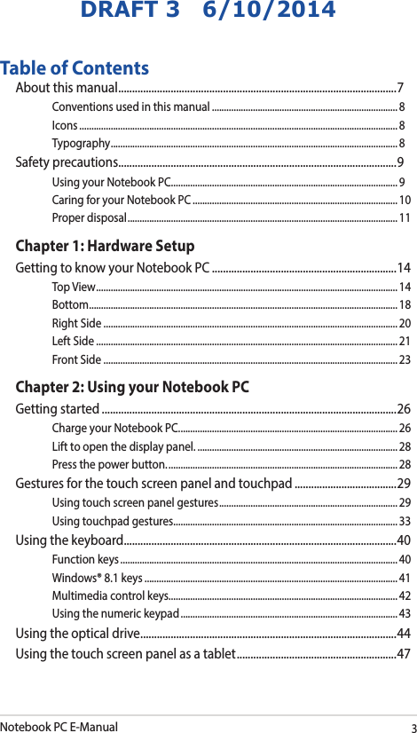 Notebook PC E-Manual3DRAFT 3   6/10/2014Table of ContentsAbout this manual ..................................................................................................... 7Conventions used in this manual ............................................................................. 8Icons .................................................................................................................................... 8Typography .......................................................................................................................8Safety precautions .....................................................................................................9Using your Notebook PC ..............................................................................................9Caring for your Notebook PC .....................................................................................10Proper disposal ................................................................................................................11Chapter 1: Hardware SetupGetting to know your Notebook PC ...................................................................14Top View ............................................................................................................................. 14Bottom ................................................................................................................................ 18Right Side .......................................................................................................................... 20Left Side ............................................................................................................................. 21Front Side .......................................................................................................................... 23Chapter 2: Using your Notebook PCGetting started ...........................................................................................................26Charge your Notebook PC. ..........................................................................................26Lift to open the display panel. ................................................................................... 28Press the power button. ............................................................................................... 28Gestures for the touch screen panel and touchpad .....................................29Using touch screen panel gestures ..........................................................................29Using touchpad gestures.............................................................................................33Using the keyboard ................................................................................................... 40Function keys ................................................................................................................... 40Windows® 8.1 keys .........................................................................................................41Multimedia control keys............................................................................................... 42Using the numeric keypad .......................................................................................... 43Using the optical drive ............................................................................................. 44Using the touch screen panel as a tablet ..........................................................47