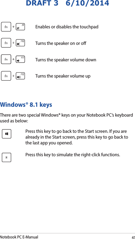 Notebook PC E-Manual41DRAFT 3   6/10/2014Enables or disables the touchpadTurns the speaker on or oTurns the speaker volume downTurns the speaker volume upWindows® 8.1 keysThere are two special Windows® keys on your Notebook PC’s keyboard used as below:Press this key to go back to the Start screen. If you are already in the Start screen, press this key to go back to the last app you opened.Press this key to simulate the right-click functions.