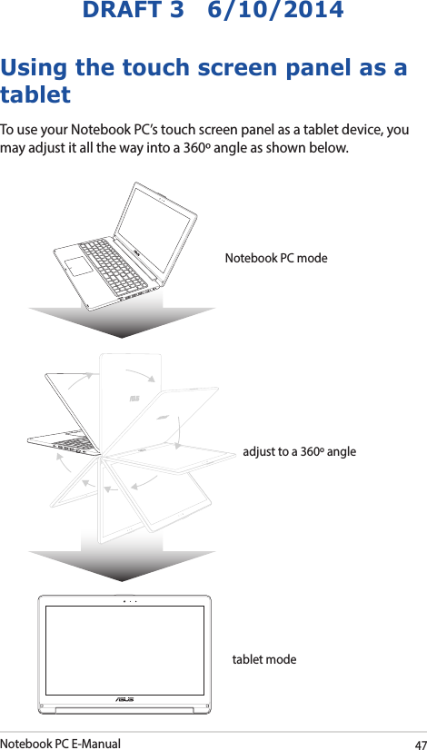 Notebook PC E-Manual47DRAFT 3   6/10/2014Using the touch screen panel as a tabletTo use your Notebook PC’s touch screen panel as a tablet device, you may adjust it all the way into a 360º angle as shown below.Notebook PC modeadjust to a 360º angletablet mode