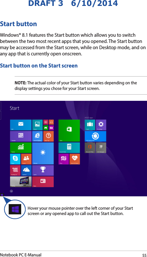 Notebook PC E-Manual55DRAFT 3   6/10/2014Start buttonWindows® 8.1 features the Start button which allows you to switch between the two most recent apps that you opened. The Start button may be accessed from the Start screen, while on Desktop mode, and on any app that is currently open onscreen.Start button on the Start screenNOTE: The actual color of your Start button varies depending on the display settings you chose for your Start screen. Hover your mouse pointer over the left corner of your Start screen or any opened app to call out the Start button. 