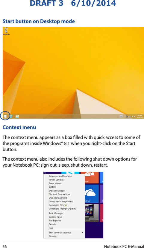56Notebook PC E-ManualDRAFT 3   6/10/2014Start button on Desktop modeContext menuThe context menu appears as a box lled with quick access to some of the programs inside Windows® 8.1 when you right-click on the Start button.The context menu also includes the following shut down options for your Notebook PC: sign out, sleep, shut down, restart.