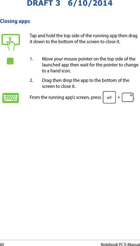 60Notebook PC E-ManualDRAFT 3   6/10/2014Tap and hold the top side of the running app then drag it down to the bottom of the screen to close it.1.  Move your mouse pointer on the top side of the launched app then wait for the pointer to change to a hand icon.2.  Drag then drop the app to the bottom of the screen to close it.From the running app’s screen, press  .Closing apps