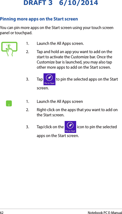 62Notebook PC E-ManualDRAFT 3   6/10/2014Pinning more apps on the Start screenYou can pin more apps on the Start screen using your touch screen panel or touchpad.1.   Launch the All Apps screen.2.   Tap and hold an app you want to add on the start to activate the Customize bar. Once the Customize bar is launched, you may also tap other more apps to add on the Start screen.3. Tap   to pin the selected apps on the Start screen. 1.   Launch the All Apps screen2.  Right-click on the apps that you want to add on the Start screen.3.  Tap/click on the   icon to pin the selected apps on the Start screen. 