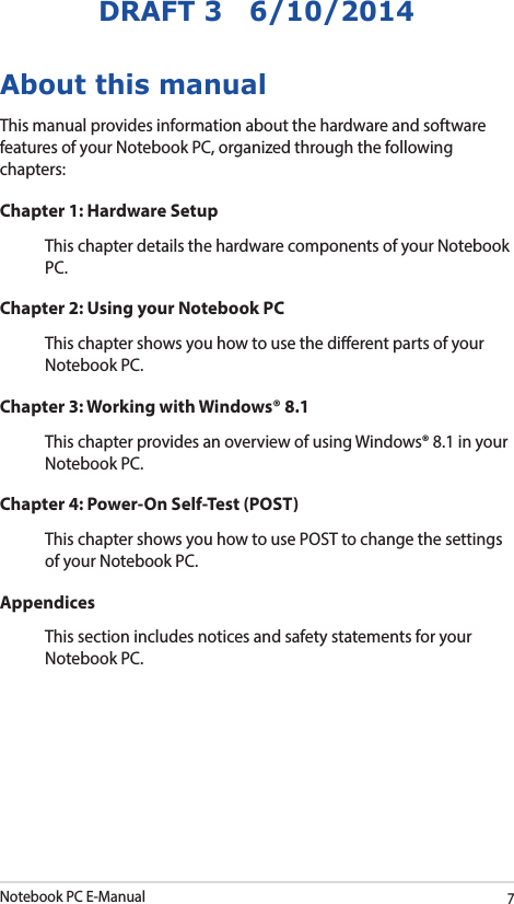 Notebook PC E-Manual7DRAFT 3   6/10/2014About this manualThis manual provides information about the hardware and software features of your Notebook PC, organized through the following chapters:Chapter 1: Hardware SetupThis chapter details the hardware components of your Notebook PC.Chapter 2: Using your Notebook PCThis chapter shows you how to use the dierent parts of your Notebook PC.Chapter 3: Working with Windows® 8.1This chapter provides an overview of using Windows® 8.1 in your Notebook PC.Chapter 4: Power-On Self-Test (POST)This chapter shows you how to use POST to change the settings of your Notebook PC.AppendicesThis section includes notices and safety statements for your Notebook PC.