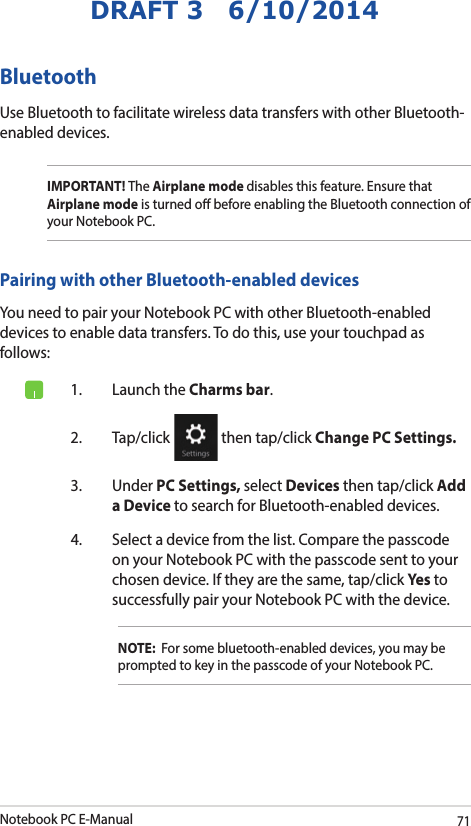 Notebook PC E-Manual71DRAFT 3   6/10/2014Bluetooth Use Bluetooth to facilitate wireless data transfers with other Bluetooth-enabled devices.IMPORTANT! The Airplane mode disables this feature. Ensure that Airplane mode is turned o before enabling the Bluetooth connection of your Notebook PC.Pairing with other Bluetooth-enabled devicesYou need to pair your Notebook PC with other Bluetooth-enabled devices to enable data transfers. To do this, use your touchpad as follows:1.  Launch the Charms bar.2. Tap/click   then tap/click Change PC Settings.3. Under PC Settings, select Devices then tap/click Add a Device to search for Bluetooth-enabled devices.4.  Select a device from the list. Compare the passcode on your Notebook PC with the passcode sent to your chosen device. If they are the same, tap/click Yes to successfully pair your Notebook PC with the device.NOTE:  For some bluetooth-enabled devices, you may be prompted to key in the passcode of your Notebook PC.