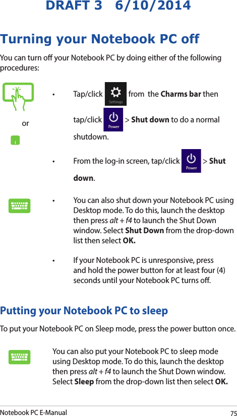 Notebook PC E-Manual75DRAFT 3   6/10/2014Turning your Notebook PC offYou can turn o your Notebook PC by doing either of the following procedures:Putting your Notebook PC to sleepTo put your Notebook PC on Sleep mode, press the power button once. You can also put your Notebook PC to sleep mode using Desktop mode. To do this, launch the desktop then press alt + f4 to launch the Shut Down window. Select Sleep from the drop-down list then select OK.or• Tap/click  from  the Charms bar then tap/click   &gt; Shut down to do a normal shutdown.• Fromthelog-inscreen,tap/click  &gt; Shut down.• YoucanalsoshutdownyourNotebookPCusingDesktop mode. To do this, launch the desktop then press alt + f4 to launch the Shut Down window. Select Shut Down from the drop-down list then select OK.• IfyourNotebookPCisunresponsive,pressand hold the power button for at least four (4) seconds until your Notebook PC turns o.