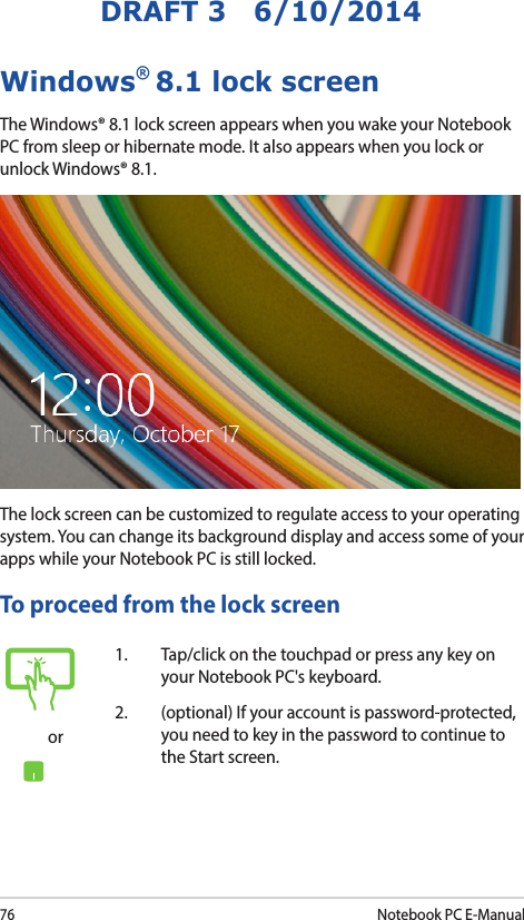 76Notebook PC E-ManualDRAFT 3   6/10/2014Windows® 8.1 lock screenThe Windows® 8.1 lock screen appears when you wake your Notebook PC from sleep or hibernate mode. It also appears when you lock or unlock Windows® 8.1. The lock screen can be customized to regulate access to your operating system. You can change its background display and access some of your apps while your Notebook PC is still locked. To proceed from the lock screenor1.  Tap/click on the touchpad or press any key on your Notebook PC&apos;s keyboard. 2.  (optional) If your account is password-protected, you need to key in the password to continue to the Start screen.