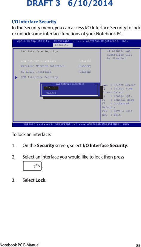 Notebook PC E-Manual85DRAFT 3   6/10/2014I/O Interface SecurityIn the Security menu, you can access I/O Interface Security to lock or unlock some interface functions of your Notebook PC.I/O Interface SecurityLAN Network Interface             [UnLock]Wireless Network Interface        [UnLock]HD AUDIO Interface                [UnLock]USB Interface SecurityIf Locked, LAN controller will be disabled.Aptio Setup Utility - Copyright (C) 2012 American Megatrends, Inc.Security→←    : Select Screen ↑↓   : Select Item Enter: Select +/—  : Change Opt. F1   : General Help F9   : Optimized Defaults F10  : Save &amp; Exit     ESC  : Exit Version 2.15.1226. Copyright (C) 2012 American Megatrends, Inc.LAN Network InterfaceLockUnLockTo lock an interface:1.  On the Security screen, select I/O Interface Security.2.  Select an interface you would like to lock then press .3. Select Lock.