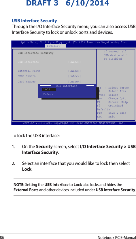 86Notebook PC E-ManualDRAFT 3   6/10/2014USB Interface SecurityThrough the I/O Interface Security menu, you can also access USB Interface Security to lock or unlock ports and devices.Version 2.15.1226. Copyright (C) 2012 American Megatrends, Inc.USB Interface SecurityUSB Interface                  [UnLock]External Ports                 [UnLock]CMOS Camera                    [UnLock]Card Reader                    [UnLock] If Locked, all USB device will be disabledAptio Setup Utility - Copyright (C) 2012 American Megatrends, Inc.Security→←    : Select Screen ↑↓   : Select Item Enter: Select +/—  : Change Opt. F1   : General Help F9   : Optimized Defaults F10  : Save &amp; Exit     ESC  : Exit USB InterfaceLockUnLockTo lock the USB interface:1.  On the Security screen, select I/O Interface Security &gt; USB Interface Security.2.  Select an interface that you would like to lock then select Lock.NOTE: Setting the USB Interface to Lock also locks and hides the External Ports and other devices included under USB Interface Security.
