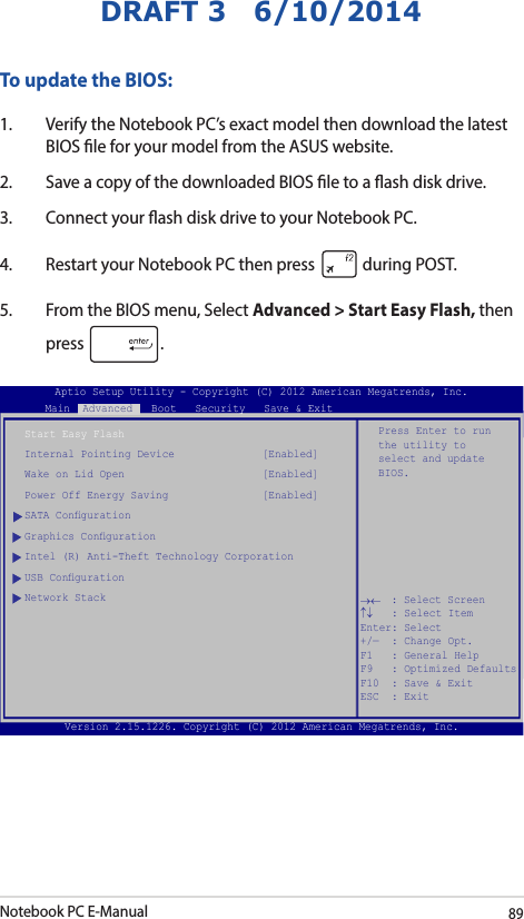 Notebook PC E-Manual89DRAFT 3   6/10/2014To update the BIOS:1.  Verify the Notebook PC’s exact model then download the latest BIOS le for your model from the ASUS website.2.  Save a copy of the downloaded BIOS le to a ash disk drive.3.  Connect your ash disk drive to your Notebook PC.4.  Restart your Notebook PC then press   during POST.5.  From the BIOS menu, Select Advanced &gt; Start Easy Flash, then press  .Aptio Setup Utility - Copyright (C) 2011 American Megatrends, Inc.Start Easy FlashInternal Pointing Device              [Enabled]Wake on Lid Open                      [Enabled]Power Off Energy Saving               [Enabled]SATA CongurationGraphics CongurationIntel (R) Anti-Theft Technology CorporationUSB CongurationNetwork StackPress Enter to run the utility to select and update BIOS.Aptio Setup Utility - Copyright (C) 2012 American Megatrends, Inc.Main  Advanced   Boot   Security   Save &amp; Exit→←    : Select Screen ↑↓   : Select Item Enter: Select +/—  : Change Opt. F1   : General Help F9   : Optimized Defaults F10  : Save &amp; Exit     ESC  : Exit Version 2.15.1226. Copyright (C) 2012 American Megatrends, Inc.