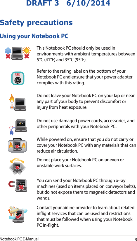 Notebook PC E-Manual9DRAFT 3   6/10/2014Safety precautionsUsing your Notebook PCThis Notebook PC should only be used in environments with ambient temperatures between 5°C (41°F) and 35°C (95°F).Refer to the rating label on the bottom of your Notebook PC and ensure that your power adapter complies with this rating.Do not leave your Notebook PC on your lap or near any part of your body to prevent discomfort or injury from heat exposure.Do not use damaged power cords, accessories, and other peripherals with your Notebook PC.While powered on, ensure that you do not carry or cover your Notebook PC with any materials that can reduce air circulation.Do not place your Notebook PC on uneven or unstable work surfaces. You can send your Notebook PC through x-ray machines (used on items placed on conveyor belts), but do not expose them to magnetic detectors and wands.Contact your airline provider to learn about related inight services that can be used and restrictions that must be followed when using your Notebook PC in-ight.