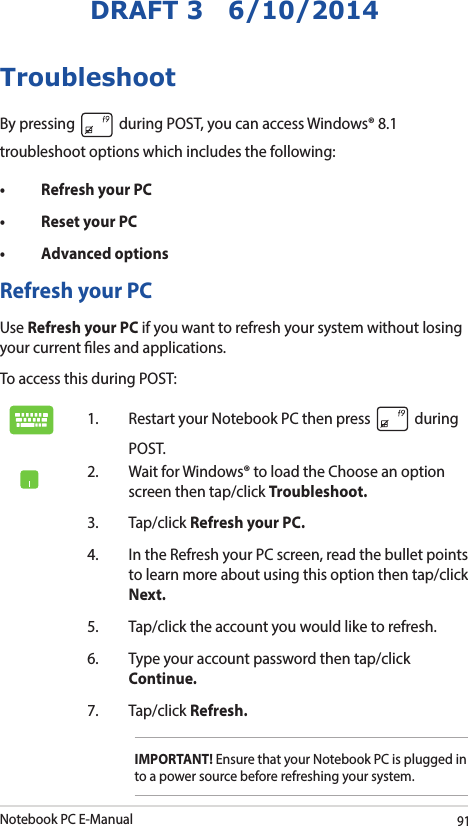 Notebook PC E-Manual91DRAFT 3   6/10/2014TroubleshootBy pressing   during POST, you can access Windows® 8.1 troubleshoot options which includes the following:• RefreshyourPC• ResetyourPC• AdvancedoptionsRefresh your PCUse Refresh your PC if you want to refresh your system without losing your current les and applications. To access this during POST:1.  Restart your Notebook PC then press   during POST. 2.  Wait for Windows® to load the Choose an option screen then tap/click Troubleshoot.3. Tap/click Refresh your PC.4.  In the Refresh your PC screen, read the bullet points to learn more about using this option then tap/click Next.5.  Tap/click the account you would like to refresh.6.  Type your account password then tap/click Continue.7. Tap/click Refresh.IMPORTANT! Ensure that your Notebook PC is plugged in to a power source before refreshing your system.